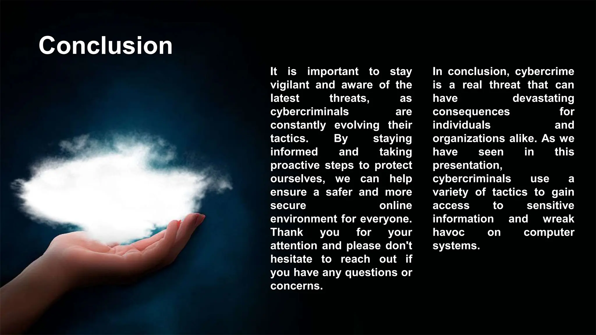 Conclusion
It is important to stay
vigilant and aware of the
latest threats, as
cybercriminals are
constantly evolving their
tactics. By staying
informed and taking
proactive steps to protect
ourselves, we can help
ensure a safer and more
secure online
environment for everyone.
Thank you for your
attention and please don't
hesitate to reach out if
you have any questions or
concerns.
In conclusion, cybercrime
is a real threat that can
have devastating
consequences for
individuals and
organizations alike. As we
have seen in this
presentation,
cybercriminals use a
variety of tactics to gain
access to sensitive
information and wreak
havoc on computer
systems.
 