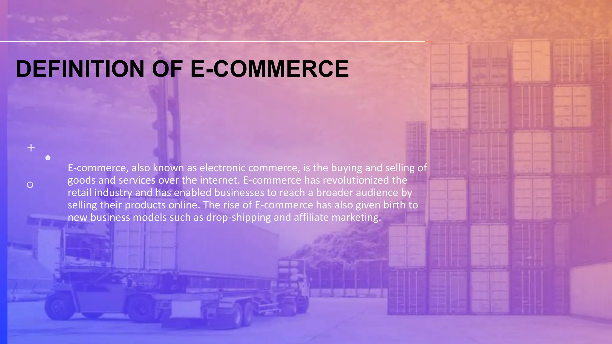 DEFINITION OF E-COMMERCE
E-commerce, also known as electronic commerce, is the buying and selling of
goods and services over the internet. E-commerce has revolutionized the
retail industry and has enabled businesses to reach a broader audience by
selling their products online. The rise of E-commerce has also given birth to
new business models such as drop-shipping and affiliate marketing.
 