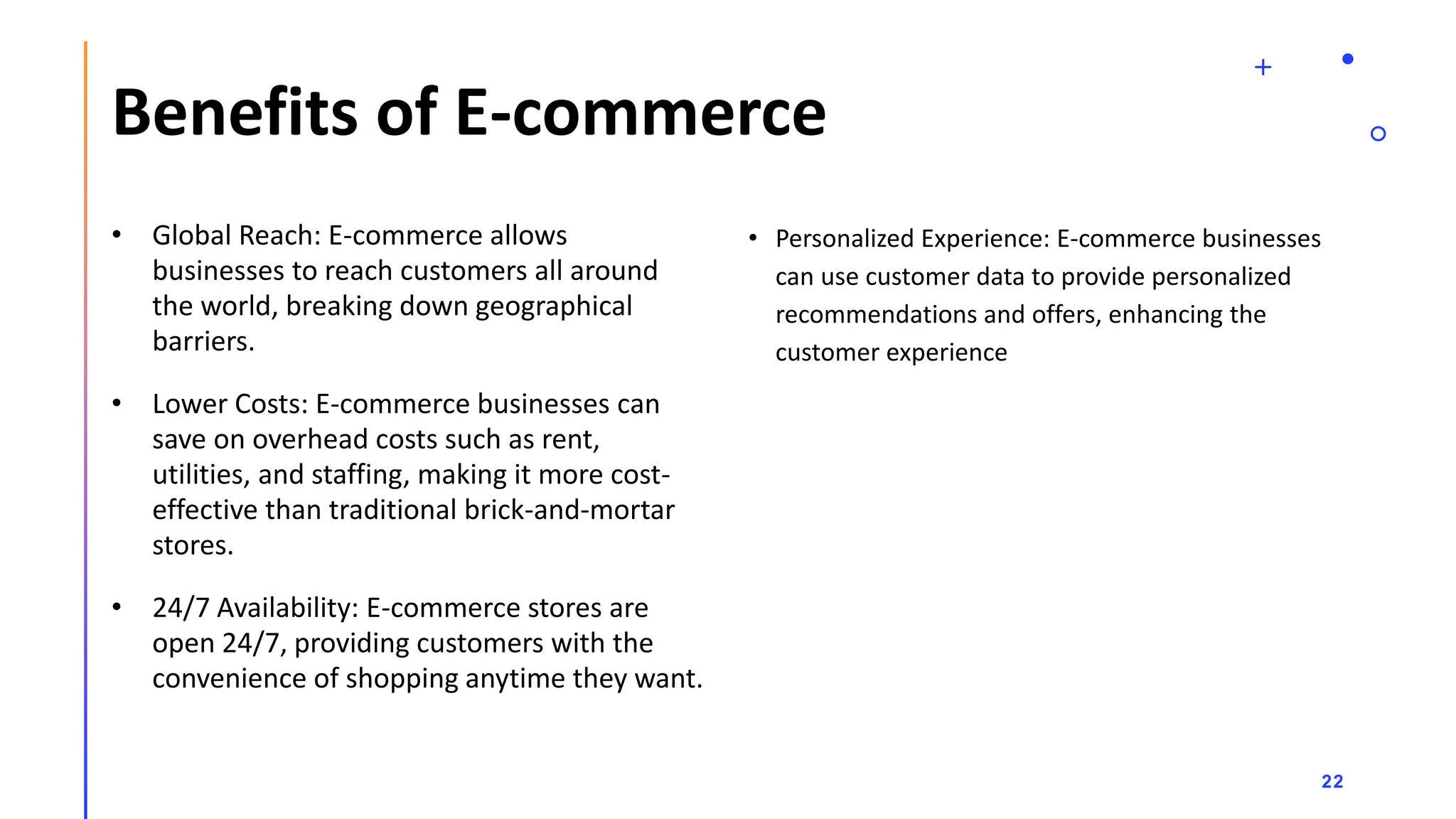Benefits of E-commerce
• Global Reach: E-commerce allows
businesses to reach customers all around
the world, breaking down geographical
barriers.
• Lower Costs: E-commerce businesses can
save on overhead costs such as rent,
utilities, and staffing, making it more cost-
effective than traditional brick-and-mortar
stores.
• 24/7 Availability: E-commerce stores are
open 24/7, providing customers with the
convenience of shopping anytime they want.
• Personalized Experience: E-commerce businesses
can use customer data to provide personalized
recommendations and offers, enhancing the
customer experience
22
 