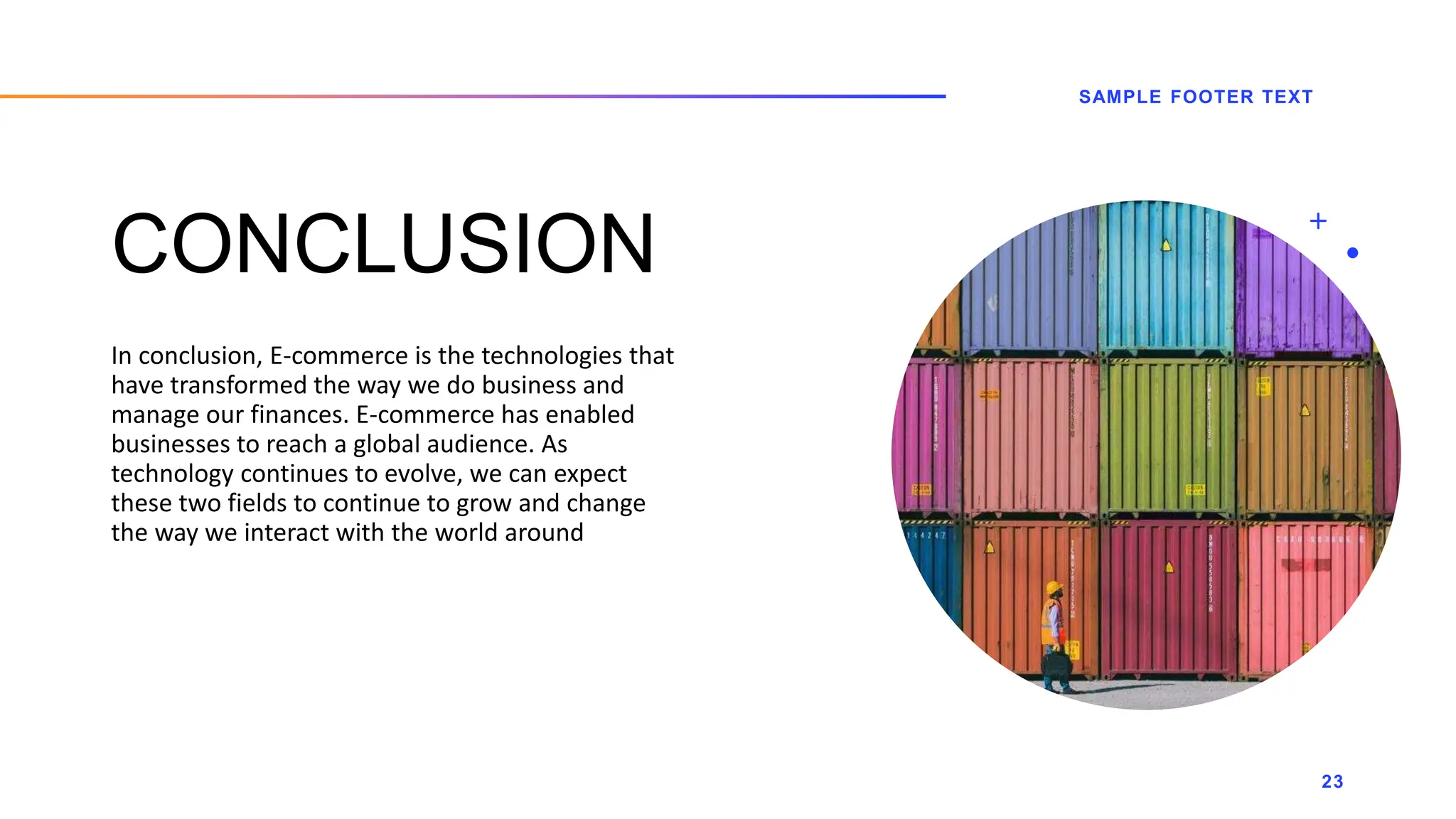 CONCLUSION
In conclusion, E-commerce is the technologies that
have transformed the way we do business and
manage our finances. E-commerce has enabled
businesses to reach a global audience. As
technology continues to evolve, we can expect
these two fields to continue to grow and change
the way we interact with the world around
SAMPLE FOOTER TEXT
23
 