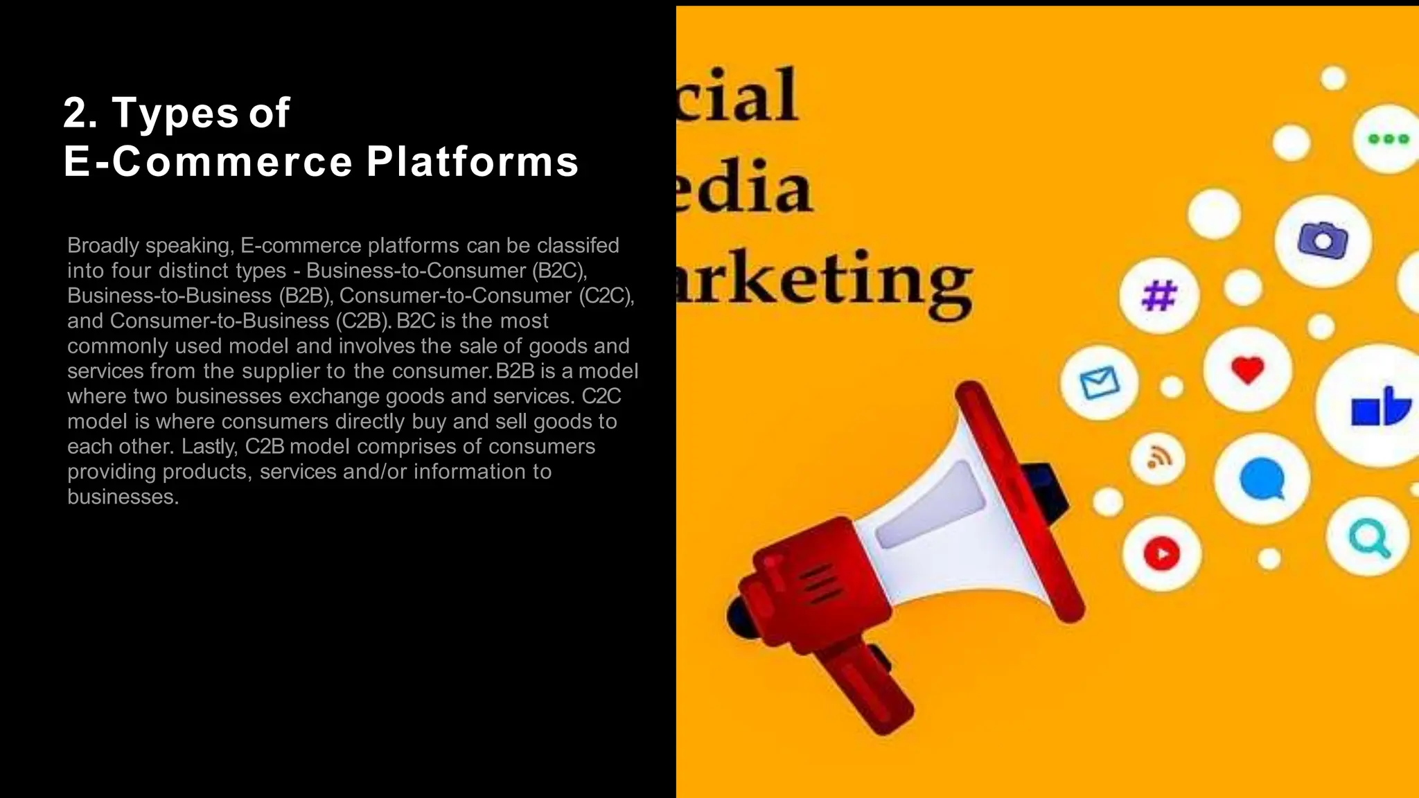 2. Types of
E-Commerce Platforms
Broadly speaking, E-commerce platforms can be classifed
into four distinct types - Business-to-Consumer (B2C),
Business-to-Business (B2B), Consumer-to-Consumer (C2C),
and Consumer-to-Business (C2B). B2C is the most
commonly used model and involves the sale of goods and
services from the supplier to the consumer.B2B is a model
where two businesses exchange goods and services. C2C
model is where consumers directly buy and sell goods to
each other. Lastly, C2B model comprises of consumers
providing products, services and/or information to
businesses.
 
