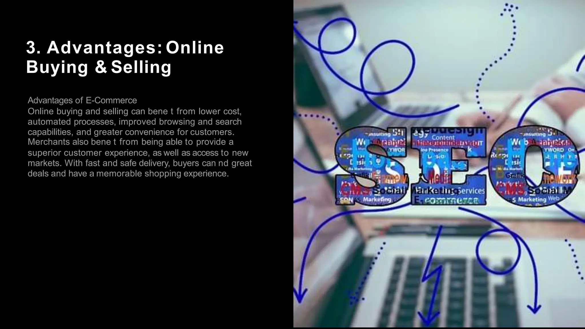 3. Advantages: Online
Buying & Selling
Advantages of E-Commerce
Online buying and selling can bene t from lower cost,
automated processes, improved browsing and search
capabilities, and greater convenience for customers.
Merchants also bene t from being able to provide a
superior customer experience, as well as access to new
markets. With fast and safe delivery, buyers can nd great
deals and have a memorable shopping experience.
 