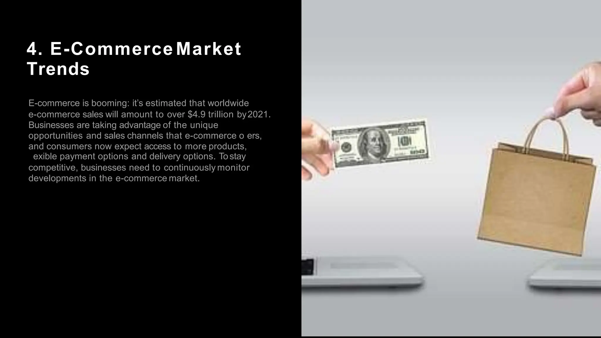 4. E-Commerce Market
Trends
E-commerce is booming: it’s estimated that worldwide
e-commerce sales will amount to over $4.9 trillion by2021.
Businesses are taking advantage of the unique
opportunities and sales channels that e-commerce o ers,
and consumers now expect access to more products,
exible payment options and delivery options. Tostay
competitive, businesses need to continuously monitor
developments in the e-commerce market.
 