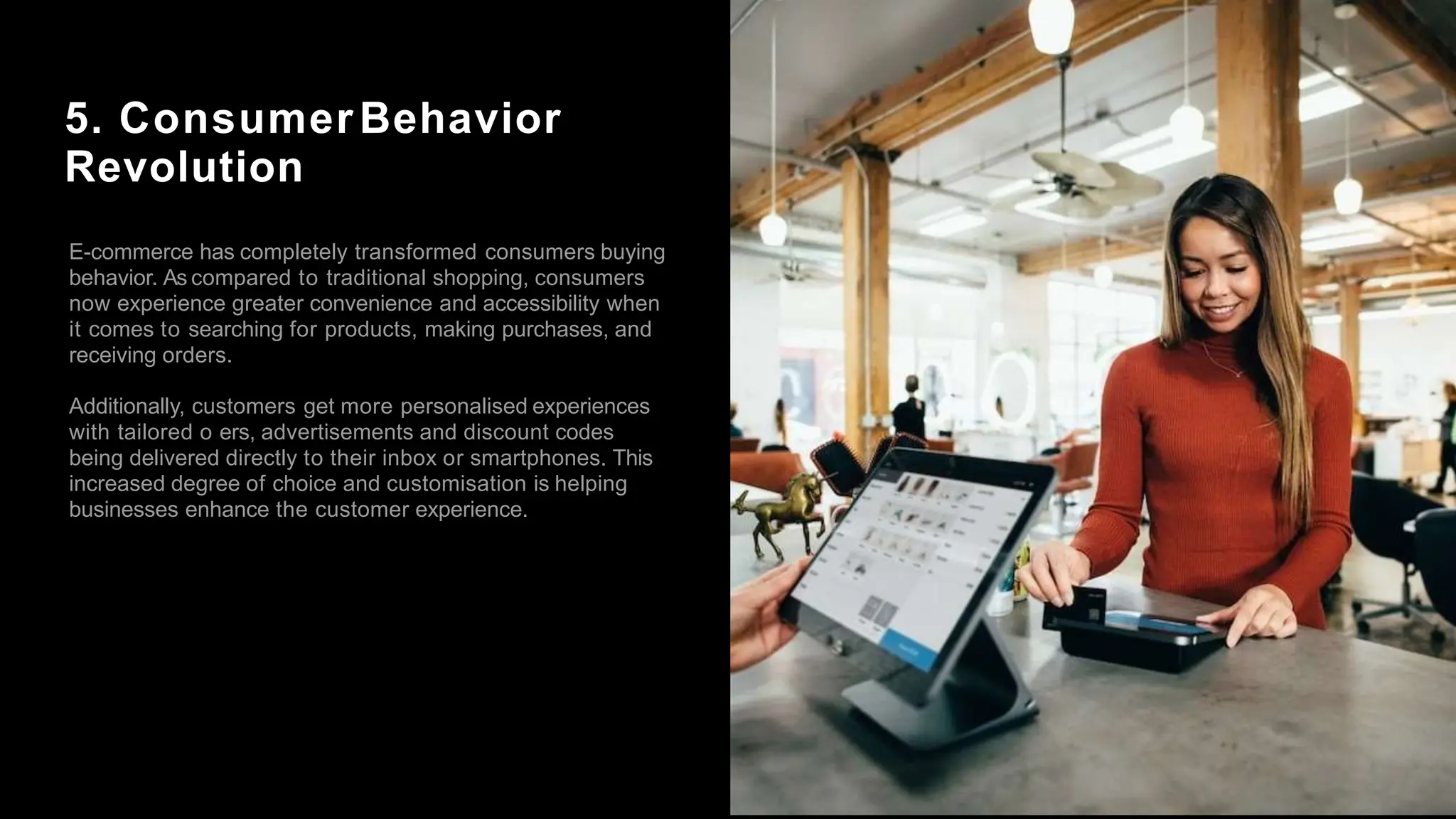 5. ConsumerBehavior
Revolution
E-commerce has completely transformed consumers buying
behavior. As compared to traditional shopping, consumers
now experience greater convenience and accessibility when
it comes to searching for products, making purchases, and
receiving orders.
Additionally, customers get more personalised experiences
with tailored o ers, advertisements and discount codes
being delivered directly to their inbox or smartphones. This
increased degree of choice and customisation is helping
businesses enhance the customer experience.
 