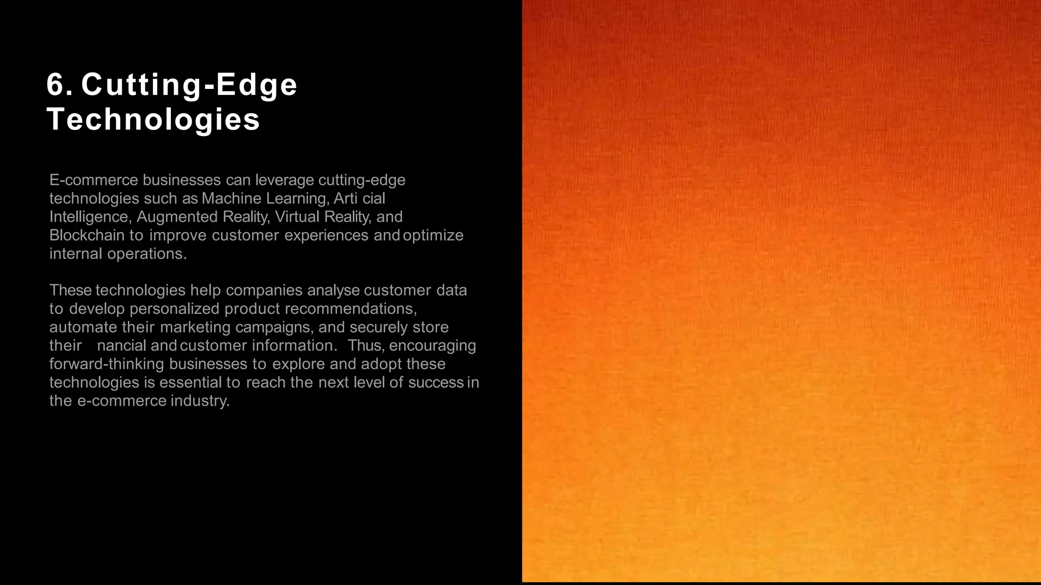 6. Cutting-Edge
Technologies
E-commerce businesses can leverage cutting-edge
technologies such as Machine Learning, Arti cial
Intelligence, Augmented Reality, Virtual Reality, and
Blockchain to improve customer experiences andoptimize
internal operations.
These technologies help companies analyse customer data
to develop personalized product recommendations,
automate their marketing campaigns, and securely store
their nancial andcustomer information. Thus, encouraging
forward-thinking businesses to explore and adopt these
technologies is essential to reach the next level of success in
the e-commerce industry.
 