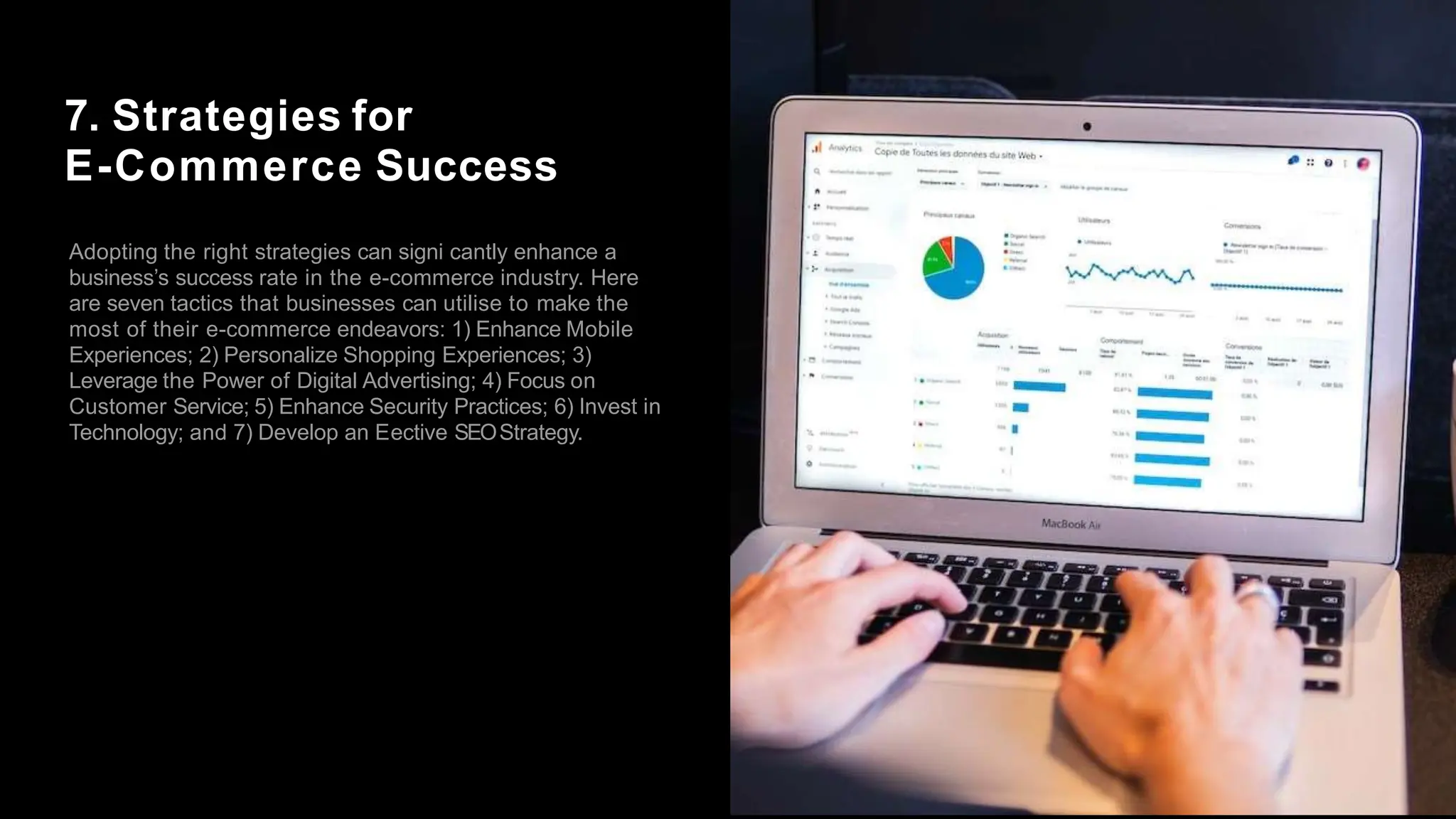 7. Strategies for
E-Commerce Success
Adopting the right strategies can signi cantly enhance a
business’s success rate in the e-commerce industry. Here
are seven tactics that businesses can utilise to make the
most of their e-commerce endeavors: 1) Enhance Mobile
Experiences; 2) Personalize Shopping Experiences; 3)
Leverage the Power of Digital Advertising; 4) Focus on
Customer Service; 5) Enhance Security Practices; 6) Invest in
Technology; and 7) Develop an Eective SEOStrategy.
 