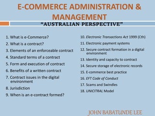 E-COMMERCE ADMINISTRATION &
MANAGEMENT
1. What is e-Commerce?
2. What is a contract?
3. Elements of an enforceable contract
4. Standard terms of a contract
5. Form and execution of contract
6. Benefits of a written contract
7. Contract issues in the digital
environment
8. Jurisdiction
9. When is an e-contract formed?
10. Electronic Transactions Act 1999 (Cth)
11. Electronic payment systems
12. Secure contract formation in a digital
environment
13. Identity and capacity to contract
14. Secure storage of electronic records
15. E-commerce best practice
16. EFT Code of Conduct
17. Scams and Swindles
18. UNICITRAL Model
JOHN BABATUNDE LEE
“AUSTRALIAN PERSPECTIVE”
 