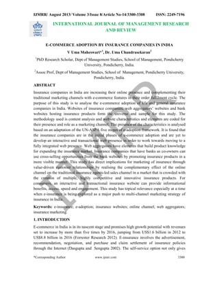 IJMRR/ August 2013/ Volume 3/Issue 8/Article No-14/3300-3308 ISSN: 2249-7196 
 
 
*Corresponding Author www.ijmrr.com 3300 
 
INTERNATIONAL JOURNAL OF MANAGEMENT RESEARCH 
AND REVIEW 
E-COMMERCE ADOPTION BY INSURANCE COMPANIES IN INDIA 
V Uma Maheswari*1,Dr. Uma Chandrasekaran2 
1PhD Research Scholar, Dept of Management Studies, School of Management, Pondicherry 
University, Pondicherry, India. 
2Assoc Prof, Dept of Management Studies, School of Management, Pondicherry University, 
Pondicherry, India. 
ABSTRACT 
Insurance companies in India are increasing their online presence and complementing their 
traditional marketing channels with e-commerce features in their order fulfilment cycle. The 
purpose of this study is to analyse the e-commerce adoption of life and general insurance 
companies in India. Websites of insurance companies, web aggregators’ websites and bank 
websites hosting insurance products form the universe and sample for this study. The 
methodology used is content analysis and website characteristics and elements are coded for 
their presence and role as a marketing channel. The presence of the characteristics is analysed 
based on an adaptation of the UN-ASPA five stages of e-adoption framework. It is found that 
the insurance companies are in the initial phases of e-commerce adoption and are yet to 
develop an interactive and transactional web presence in order to work towards moving to a 
fully integrated web presence. Web aggregators have elements that build product knowledge 
for expanding the insurance market. Insurance companies that have banks as co-owners can 
use cross-selling opportunities from the bank websites by promoting insurance products in a 
more visible manner. This study has direct implications for marketing of insurance through 
value-driven customer relationships by realising the complementary effect of the online 
channel on the traditional insurance agents-led sales channel in a market that is crowded with 
the creation of multiple, highly competitive and innovative insurance products. For 
consumers, an interactive and transactional insurance website can provide informational 
benefits, access, speed and engagement. This study has topical relevance especially at a time 
when e-insurance is being explored as a major push to multi-channel marketing strategy of 
insurance in India. 
Keywords: e-insurance; e-adoption; insurance websites; online channel; web aggregators; 
insurance marketing. 
1. INTRODUCTION 
E-commerce in India is in its nascent stage and promises high growth potential with revenues 
set to increase by more than five times by 2016, jumping from US$1.6 billion in 2012 to 
US$8.8 billion in 2016 (Forrester Research 2012). E-insurance involves the advertisement, 
recommendation, negotiation, and purchase and claim settlement of insurance policies 
through the Internet (Dasgupta and Sengupta 2002). The self-service option not only gives 
 