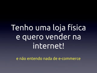 Tenho uma loja física
 e quero vender na
     internet!
 e não entendo nada de e-commerce
 