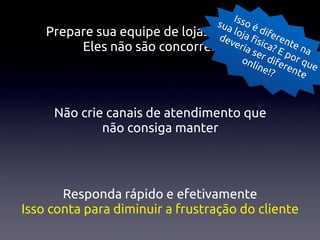 Isso
                                 sua
                                     lojo é dife
    Prepare sua equipe de lojas para a fsite re
                                 dev
                                     eria ísica? nte n
         Eles não são concorrentes se E p a
                                       onl r dife or qu
                                           ine    ren e
                                               !?    te



     Não crie canais de atendimento que
             não consiga manter




       Responda rápido e efetivamente
Isso conta para diminuir a frustração do cliente
 