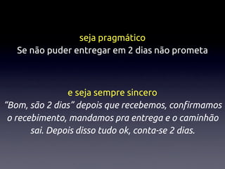 seja pragmático
   Se não puder entregar em 2 dias não prometa



                e seja sempre sincero
“Bom, são 2 dias” depois que recebemos, conﬁrmamos
 o recebimento, mandamos pra entrega e o caminhão
       sai. Depois disso tudo ok, conta-se 2 dias.
 