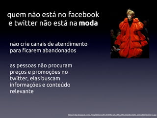 quem não está no facebook
e twitter não está na moda

não crie canais de atendimento
para ﬁcarem abandonados

as pessoas não procuram
preços e promoções no
twitter, elas buscam
informações e conteúdo
relevante



                      http://1.bp.blogspot.com/_Thogf36Swno/R7JSH89Fp-I/AAAAAAAAAEQ/Bsx5S0V_bG4/s400/desﬁle+2.jpg
 