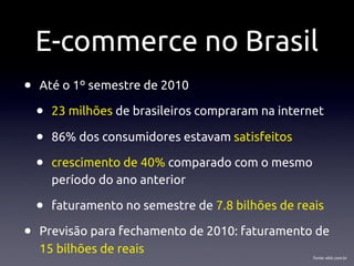 E-commerce no Brasil
•   Até o 1º semestre de 2010

    •   23 milhões de brasileiros compraram na internet

    •   86% dos consumidores estavam satisfeitos

    •   crescimento de 40% comparado com o mesmo
        período do ano anterior

    •   faturamento no semestre de 7.8 bilhões de reais

•   Previsão para fechamento de 2010: faturamento de
    15 bilhões de reais
                                                     fonte: ebit.com.br
 