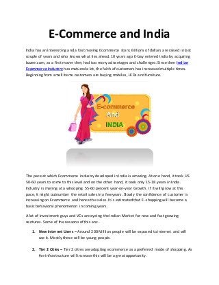 E-Commerce and India
India has an interesting and a fast moving Ecommerce story. Billions of dollars are raised in last
couple of years and who knows what lies ahead. 10 years ago E-bay entered India by acquiring
bazee.com, as a first mover they had too many advantages and challenges. Since then Indian
Ecommerce industry has matured a lot, the faith of customers has increased multiple times.
Beginning from small items customers are buying mobiles, LEDs and furniture.
The pace at which Ecommerce industry developed in India is amazing. At one hand, it took US
50-60 years to come to this level and on the other hand, it took only 15-18 years in India.
Industry is moving at a whooping 55-60 percent year-on-year Growth. If it will grow at this
pace, it might outnumber the retail sales in a few years. Slowly the confidence of customer is
increasing on Ecommerce and hence the sales. It is estimated that E-shopping will become a
basic behavioral phenomenon in coming years.
A lot of investment guys and VCs are eyeing the Indian Market for new and fast growing
ventures. Some of the reasons of this are:-
1. New Internet Users – Around 200 Million people will be exposed to internet and will
use it. Mostly these will be young people.
2. Tier 2 Cities – Tier 2 cities are adopting ecommerce as a preferred mode of shopping. As
the infrastructure will increase this will be a great opportunity.
 