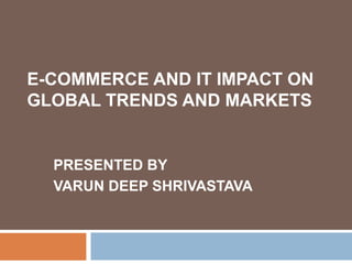 E-COMMERCE AND IT IMPACT ON
GLOBAL TRENDS AND MARKETS
PRESENTED BY
VARUN DEEP SHRIVASTAVA
 
