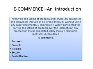 E-COMMERCE –An Introduction
The buying and selling of products and services by businesses
and consumers through an electronic medium, without using
any paper documents. E-commerce is widely considered the
buying and selling of products over the internet, but any
transaction that is completed solely through electronic
measures is considered
E-commerce.
Features:
• Scalable
• Reliable
• Secure
• Cost-effective
 