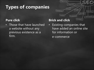 Types of companies
Pure click
• Those that have launched
a website without any
previous existence as a
firm.
Brick and click
• Existing companies that
have added an online site
for information or
e-commerce
 