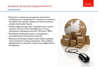 18CUSHMAN & WAKEFIELD
RETAIL IN RUSSIA
E-COMMERCE VS.
SHOPPING CENTERS
•Несмотря на стремительное развитие электронной
коммерции, роль недвижимости в торговле не снижается.
На первый план выходит правильное местоположение,
размер и финансовая модель.
•Слабая инфраструктура будет сдерживать рост онлайн-
торговли в России. Очень маловероятно, что доля
электронной коммерции достигнет 10% даже к 2020 г.
•Ритейлерам необходимо думать о конкуренции с
быстрорастущим электронным сегментом
•Возможно ритейлерам придется адаптировать размеры
своих магазинов в сторону укрупнения, либо наоборот
разукрупнения, но большего покрытия для эффективной
конкуренции.
ВЛИЯНИЕ НА РЫНОК НЕДВИЖИМОСТИ
Сетевой ритейл
 