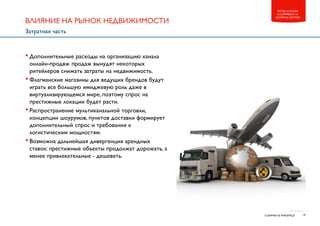 19CUSHMAN & WAKEFIELD
RETAIL IN RUSSIA
E-COMMERCE VS.
SHOPPING CENTERS
•Дополнительные расходы на организацию канала
онлайн-продвж продаж вынудят некоторых
ритейлеров снижать затраты на недвижимость.
•Флагманские магазины для ведущих брендов будут
играть все большую имиджевую роль даже в
виртуализирующемся мире, поэтому спрос на
престижные локации будет расти.
•Распространение мультиканальной торговли,
концепции шоурумов, пунктов доставки формирует
дополнительный спрос и требования к
логистическим мощностям.
•Возможна дальнейшая дивергенция арендных
ставок: престижные объекты продолжат дорожать, а
менее привлекательные - дешеветь.
ВЛИЯНИЕ НА РЫНОК НЕДВИЖИМОСТИ
Затратная часть
 