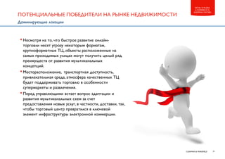 21CUSHMAN & WAKEFIELD
RETAIL IN RUSSIA
E-COMMERCE VS.
SHOPPING CENTERS
•Несмотря на то, что быстрое развитие онлайн-
торговли несет угрозу некоторым форматам,
крупноформатные ТЦ, объекты расположенные на
самых проходимых улицах могут получить целый ряд
преимуществ от развития мультиканальных
концепций.
•Месторасположение, транспортная доступность,
привлекательная среда, атмосфера качественных ТЦ
будет поддерживать торговлю в особенности
супермаркеты и развлечения.
•Перед управляющими встает вопрос адаптации и
развития мультиканальных схем за счет
предоставления новых услуг, в частности, доставки, так,
чтобы торговый центр превратился в ключевой
элемент инфраструктуры электронной коммерции.
ПОТЕНЦИАЛЬНЫЕ ПОБЕДИТЕЛИ НА РЫНКЕ НЕДВИЖИМОСТИ
Доминирующие локации
 