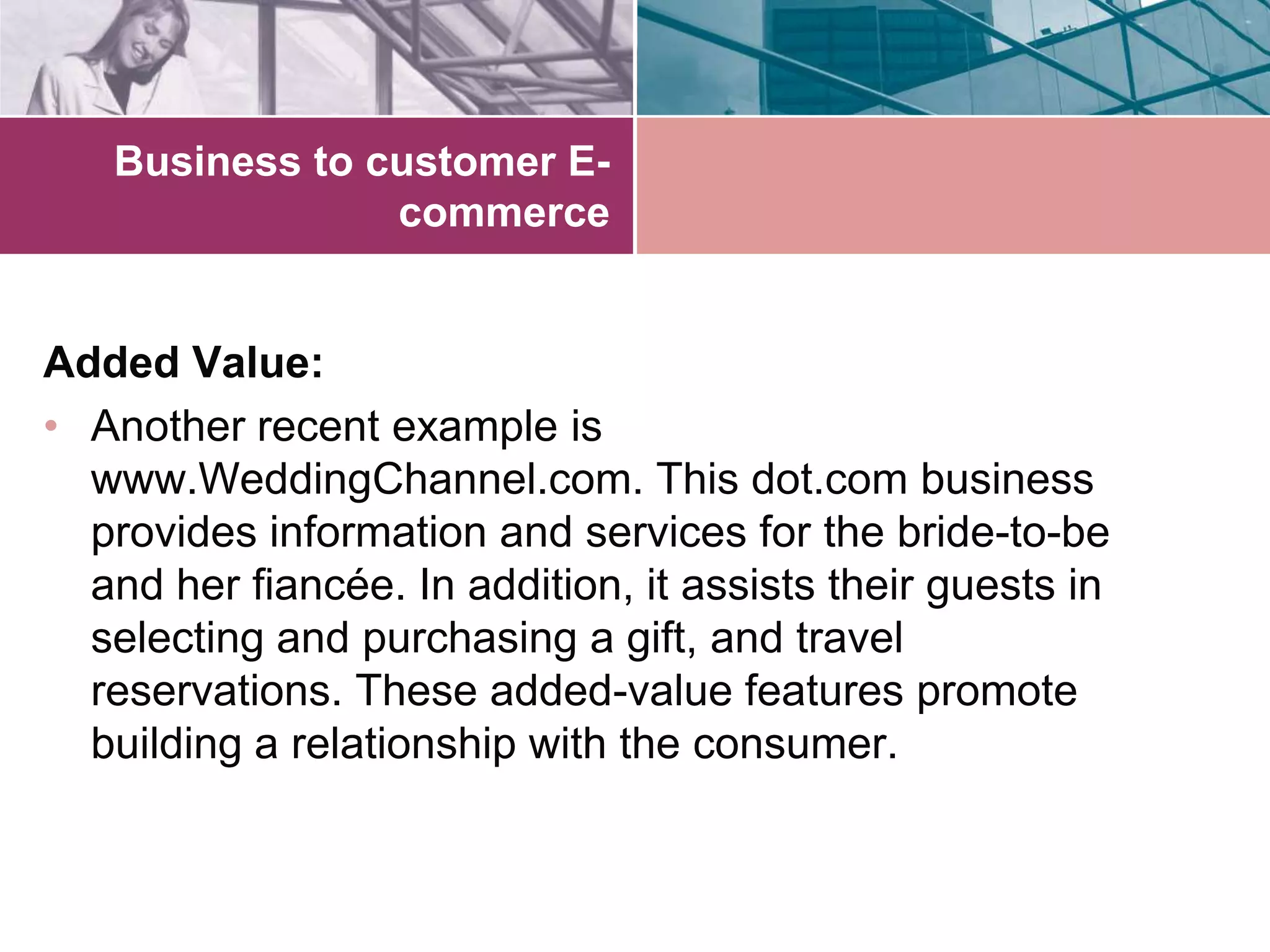 Business to customer E-
                commerce


Added Value:
• Another recent example is
  www.WeddingChannel.com. This dot.com business
  provides information and services for the bride-to-be
  and her fiancée. In addition, it assists their guests in
  selecting and purchasing a gift, and travel
  reservations. These added-value features promote
  building a relationship with the consumer.
 