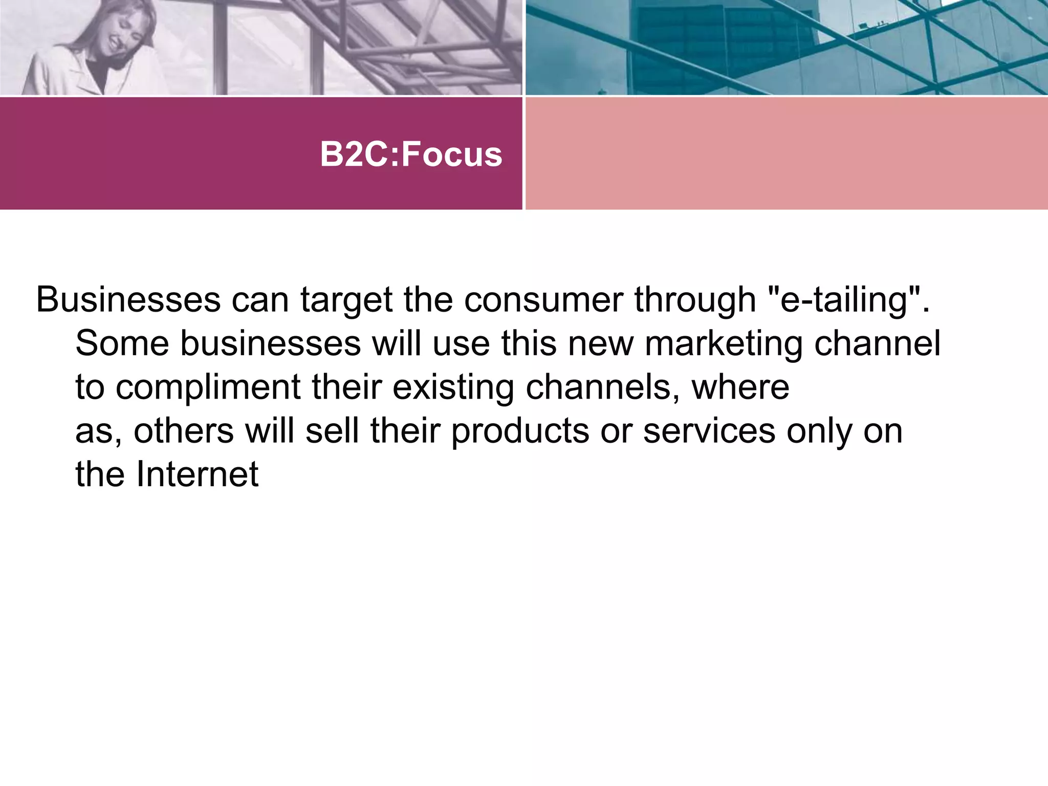 B2C:Focus



Businesses can target the consumer through "e-tailing".
  Some businesses will use this new marketing channel
  to compliment their existing channels, where
  as, others will sell their products or services only on
  the Internet
 