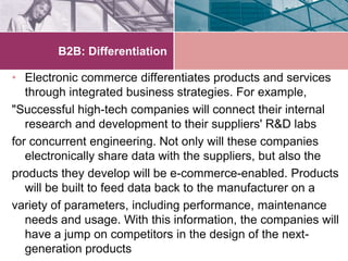 B2B: Differentiation

• Electronic commerce differentiates products and services
   through integrated business strategies. For example,
"Successful high-tech companies will connect their internal
   research and development to their suppliers' R&D labs
for concurrent engineering. Not only will these companies
   electronically share data with the suppliers, but also the
products they develop will be e-commerce-enabled. Products
   will be built to feed data back to the manufacturer on a
variety of parameters, including performance, maintenance
   needs and usage. With this information, the companies will
   have a jump on competitors in the design of the next-
   generation products
 