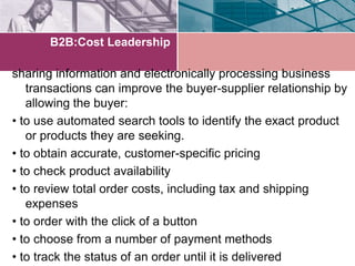 B2B:Cost Leadership

sharing information and electronically processing business
   transactions can improve the buyer-supplier relationship by
   allowing the buyer:
• to use automated search tools to identify the exact product
   or products they are seeking.
• to obtain accurate, customer-specific pricing
• to check product availability
• to review total order costs, including tax and shipping
   expenses
• to order with the click of a button
• to choose from a number of payment methods
• to track the status of an order until it is delivered
 