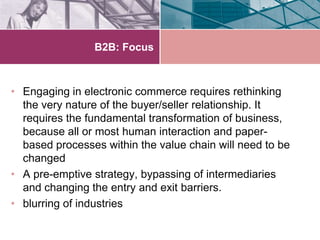 B2B: Focus



• Engaging in electronic commerce requires rethinking
  the very nature of the buyer/seller relationship. It
  requires the fundamental transformation of business,
  because all or most human interaction and paper-
  based processes within the value chain will need to be
  changed
• A pre-emptive strategy, bypassing of intermediaries
  and changing the entry and exit barriers.
• blurring of industries
 