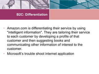 B2C: Differentiation



• Amazon.com is differentiating their service by using
  "intelligent information". They are tailoring their service
  to each customer by developing a profile of that
  customer and then suggesting books and
  communicating other information of interest to the
  customer.
• Microsoft’s trouble shoot internet application
 