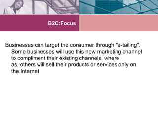 B2C:Focus



Businesses can target the consumer through "e-tailing".
  Some businesses will use this new marketing channel
  to compliment their existing channels, where
  as, others will sell their products or services only on
  the Internet
 