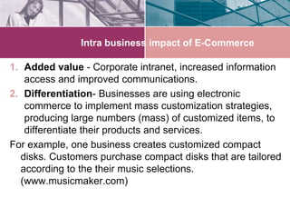 Intra business impact of E-Commerce

1. Added value - Corporate intranet, increased information
   access and improved communications.
2. Differentiation- Businesses are using electronic
   commerce to implement mass customization strategies,
   producing large numbers (mass) of customized items, to
   differentiate their products and services.
For example, one business creates customized compact
  disks. Customers purchase compact disks that are tailored
  according to the their music selections.
  (www.musicmaker.com)
 