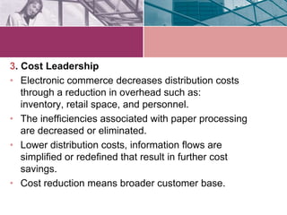 3. Cost Leadership
• Electronic commerce decreases distribution costs
   through a reduction in overhead such as:
   inventory, retail space, and personnel.
• The inefficiencies associated with paper processing
   are decreased or eliminated.
• Lower distribution costs, information flows are
   simplified or redefined that result in further cost
   savings.
• Cost reduction means broader customer base.
 