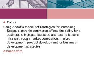 4. Focus
Using Ansoff's model9 of Strategies for Increasing
   Scope, electronic commerce affects the ability for a
   business to increase its scope and extend its core
   mission through market penetration, market
   development, product development, or business
   development strategies.
Amazon.com,
 