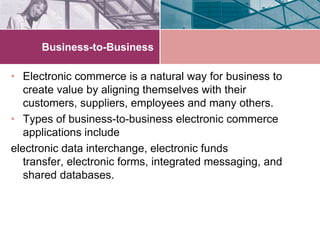 Business-to-Business

• Electronic commerce is a natural way for business to
   create value by aligning themselves with their
   customers, suppliers, employees and many others.
• Types of business-to-business electronic commerce
   applications include
electronic data interchange, electronic funds
   transfer, electronic forms, integrated messaging, and
   shared databases.
 