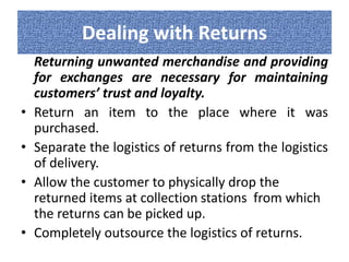 Dealing with Returns 
Returning unwanted merchandise and providing 
for exchanges are necessary for maintaining 
customers’ trust and loyalty. 
• Return an item to the place where it was 
purchased. 
• Separate the logistics of returns from the logistics 
of delivery. 
• Allow the customer to physically drop the 
returned items at collection stations from which 
the returns can be picked up. 
• Completely outsource the logistics of returns. 

