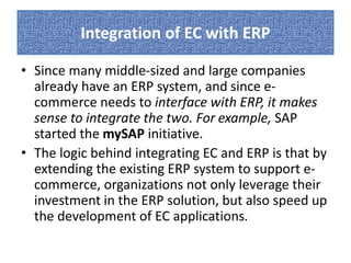 Integration of EC with ERP 
• Since many middle-sized and large companies 
already have an ERP system, and since e-commerce 
needs to interface with ERP, it makes 
sense to integrate the two. For example, SAP 
started the mySAP initiative. 
• The logic behind integrating EC and ERP is that by 
extending the existing ERP system to support e-commerce, 
organizations not only leverage their 
investment in the ERP solution, but also speed up 
the development of EC applications. 
 