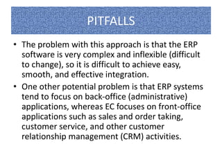 PITFALLS 
• The problem with this approach is that the ERP 
software is very complex and inflexible (difficult 
to change), so it is difficult to achieve easy, 
smooth, and effective integration. 
• One other potential problem is that ERP systems 
tend to focus on back-office (administrative) 
applications, whereas EC focuses on front-office 
applications such as sales and order taking, 
customer service, and other customer 
relationship management (CRM) activities. 
 
