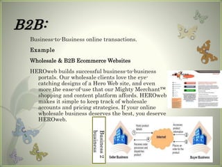 B2B:
Business-to-Business online transactions.
Example
Wholesale & B2B Ecommerce Websites
HEROweb builds successful business-to-business
portals. Our wholesale clients love the eye-
catching designs of a Hero Web site, and even
more the ease-of-use that our Mighty Merchant™
shopping and content platform affords. HEROweb
makes it simple to keep track of wholesale
accounts and pricing strategies. If your online
wholesale business deserves the best, you deserve
HEROweb.
Business2
business
 