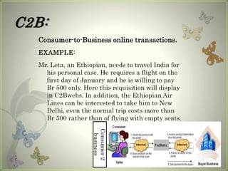 C2B:
Consumer-to-Business online transactions.
EXAMPLE:
Mr. Leta, an Ethiopian, needs to travel India for
his personal case. He requires a flight on the
first day of January and he is willing to pay
Br 500 only. Here this requisition will display
in C2Bwebs. In addition, the Ethiopian Air
Lines can be interested to take him to New
Delhi, even the normal trip costs more than
Br 500 rather than of flying with empty seats.
Consumer2
business
 