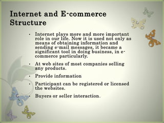 Internet and E-commerce
Structure
• Internet plays more and more important
role in our life. Now it is used not only as
means of obtaining information and
sending e-mail messages, it became a
significant tool in doing business, in e-
commerce particularly.
• At web sites of most companies selling
any products.
• Provide information
• Participant can be registered or licensed
the websites.
• Buyers or seller interaction.
 