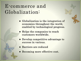E-commerce and
Globalization:
 Globalization is the integration of
economies throughout the world,
enabled by technological progress.
 Helps the companies to reach
customers worldwide.
 Develop competitive advantage to
success in various.
 Barriers are reduced
 Becoming more effective cost.
 