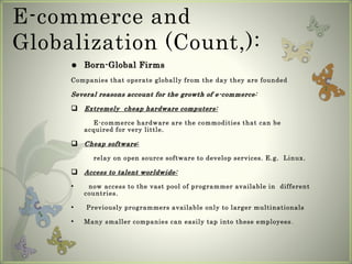 E-commerce and
Globalization (Count,):
 Born-Global Firms
Companies that operate globally from the day they are founded
Several reasons account for the growth of e-commerce:
 Extremely cheap hardware computers:
E-commerce hardware are the commodities that can be
acquired for very little.
 Cheap software:
relay on open source software to develop services. E.g. Linux.
 Access to talent worldwide:
• now access to the vast pool of programmer available in different
countries.
• Previously programmers available only to larger multinationals
• Many smaller companies can easily tap into these employees.
 
