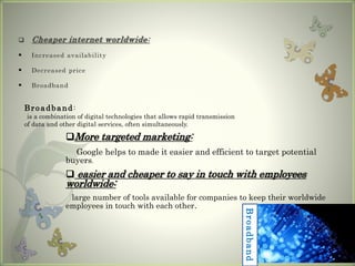  Cheaper internet worldwide:
 Increased availability
 Decreased price
 Broadband
Broadband:
is a combination of digital technologies that allows rapid transmission
of data and other digital services, often simultaneously.
More targeted marketing:
Google helps to made it easier and efficient to target potential
buyers.
 easier and cheaper to say in touch with employees
worldwide:
large number of tools available for companies to keep their worldwide
employees in touch with each other.
Broadband
 