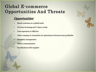 Global E-commerce
Opportunities And Threats
Opportunities:
 Reach customer on a global scale
 24 hours browsing and 7 days a week
 Less expensive or effective
 Allow company to streamline its operations to become more profitable
 Inventory management
 Better communication
 Coordination with supplier
 