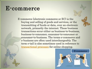 E-commerce
E-commerce (electronic commerce or EC) is the
buying and selling of goods and services, or the
transmitting of funds or data, over an electronic
network, primarily the internet. These business
transactions occur either as business-to-business,
business-to-consumer, consumer-to-consumer or
consumer-to-business. The terms e-commerce and
e-business are often used interchangeably. The
term e-tail is also sometimes used in reference to
transactional processes for online shopping.
E-commerce
 