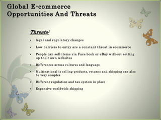 Global E-commerce
Opportunities And Threats
Threats:
 legal and regulatory changes
 Low barriers to entry are a constant threat in ecommerce
 People can sell items via Face book or eBay without setting
up their own websites
 Differences across cultures and language
 Multinational is selling products, returns and shipping can also
be very complex
 Different regulation and tax system in place
 Expensive worldwide shipping
 