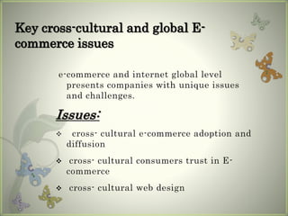 Key cross-cultural and global E-
commerce issues
e-commerce and internet global level
presents companies with unique issues
and challenges.
Issues:
 cross- cultural e-commerce adoption and
diffusion
 cross- cultural consumers trust in E-
commerce
 cross- cultural web design
 