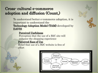 Perceived Usefulness
Perception that the use of a B2C site will
enhance the shopping experience
Perceived Ease of Use
Belief that use of a B2C website is free of
effort
To understand better e-commerce adoption, it is
important to understand the
Technology Adoption Model (TAM) developed by
DAVIS
Cross- cultural e-commerce
adoption and diffusion (Count,)
 