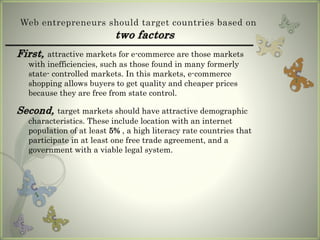 Web entrepreneurs should target countries based on
two factors
First, attractive markets for e-commerce are those markets
with inefficiencies, such as those found in many formerly
state- controlled markets. In this markets, e-commerce
shopping allows buyers to get quality and cheaper prices
because they are free from state control.
Second, target markets should have attractive demographic
characteristics. These include location with an internet
population of at least 5% , a high literacy rate countries that
participate in at least one free trade agreement, and a
government with a viable legal system.
 